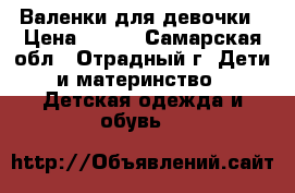 Валенки для девочки › Цена ­ 400 - Самарская обл., Отрадный г. Дети и материнство » Детская одежда и обувь   